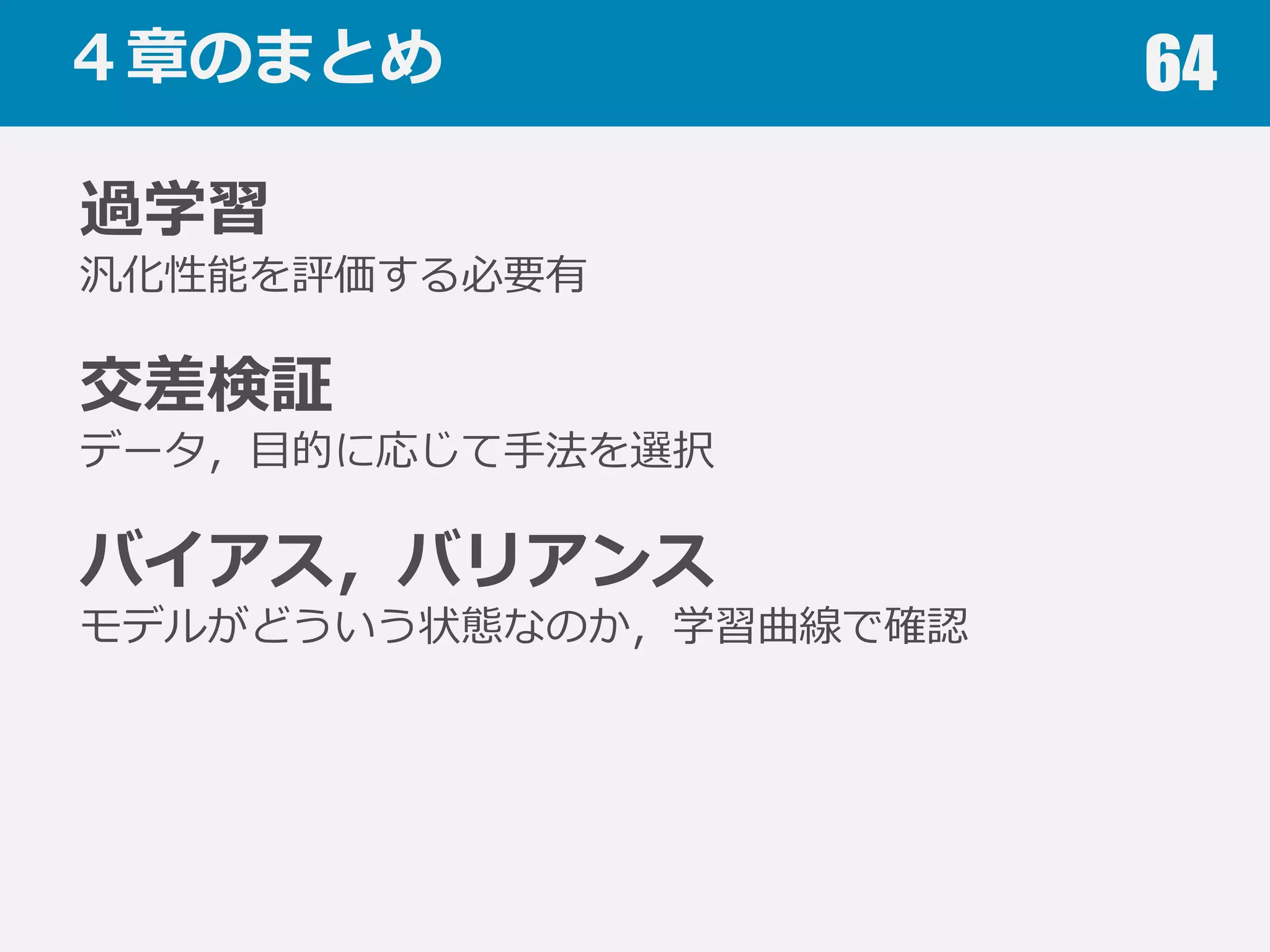 学習曲線 64
ハイバイアスの⽬目安
訓練スコア(誤差)が低い(⼤大きい)
訓練スコアと汎化スコアの差が⼩小さい
ハイバリアンスの⽬目安
訓練スコアと汎化スコアの差が⼤大きい
汎化スコアの改善がサチっていない
 