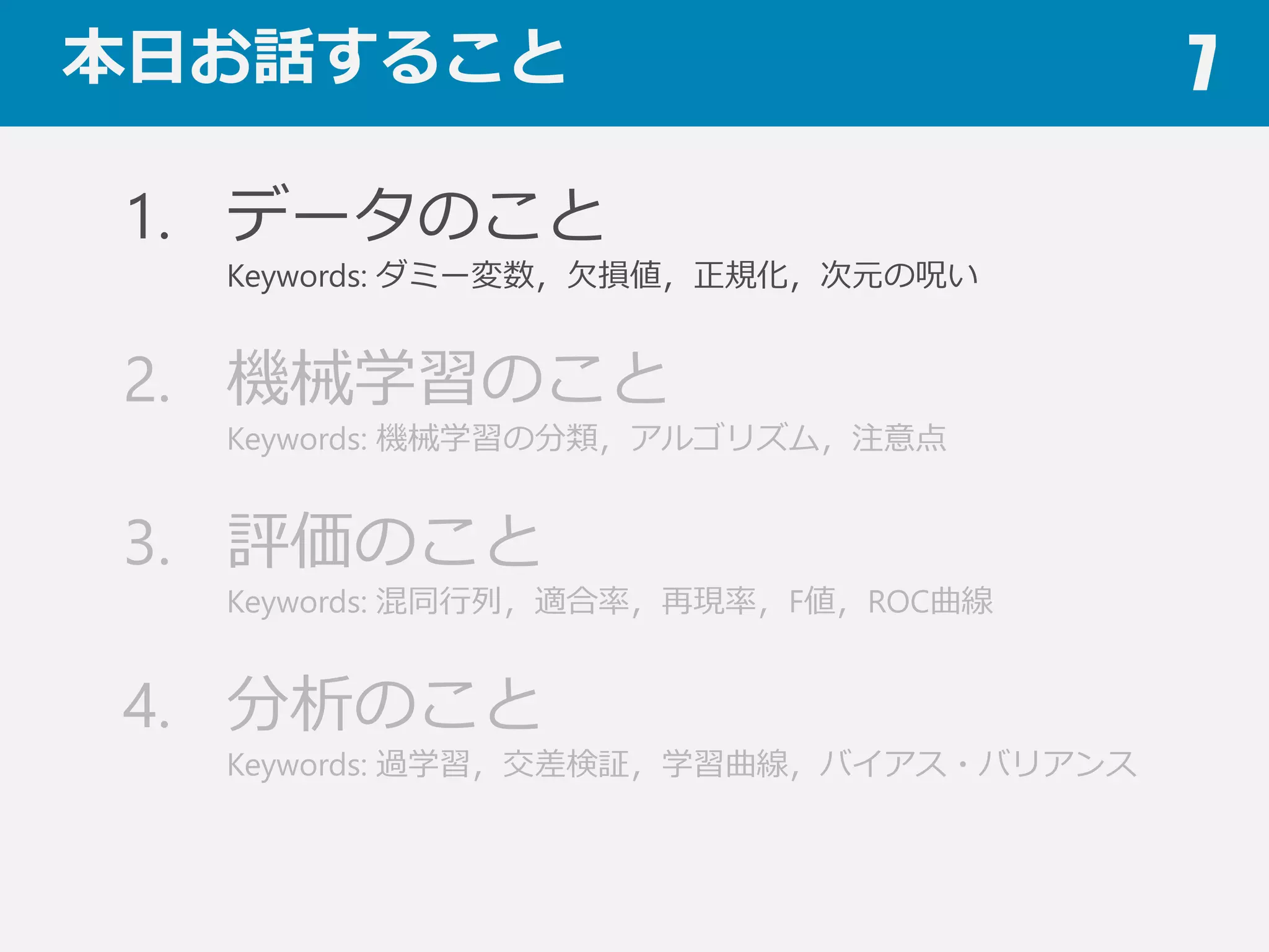 本⽇日お話すること 7
1. データのこと
Keywords: ダミー変数，⽋欠損値，正規化，次元の呪い
2. 機械学習のこと
Keywords: 機械学習の分類，アルゴリズム，注意点
3. 評価のこと
Keywords: 混同⾏行行列列，適合率率率，再現率率率，F値，ROC曲線
4. 分析のこと
Keywords: 過学習，交差検証，学習曲線，バイアス・バリアンス
 