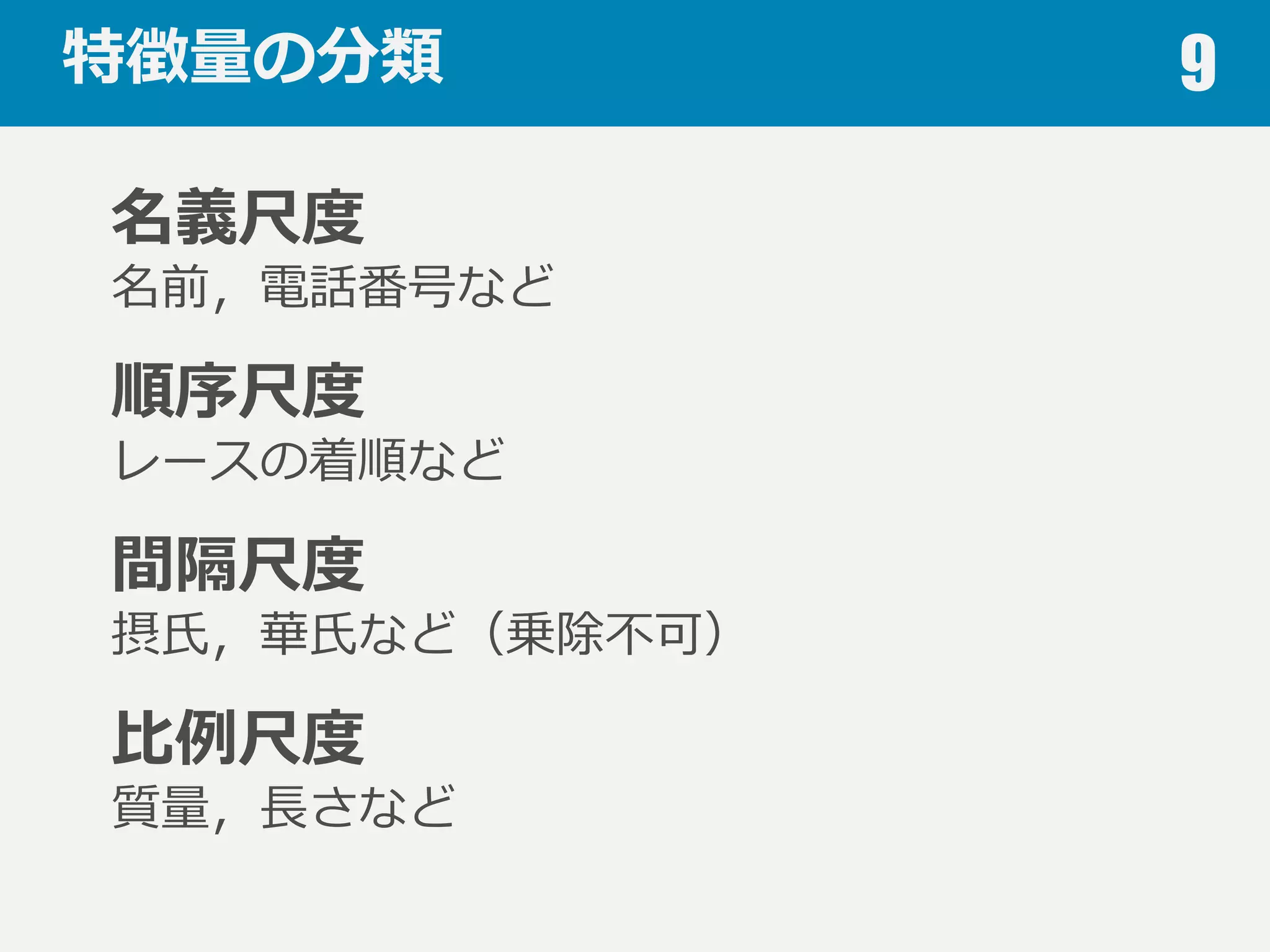 特徴量量の分類 9
名義尺度度
名前，電話番号など
順序尺度度
レースの着順など
間隔尺度度
摂⽒氏，華⽒氏など（乗除不不可）
⽐比例例尺度度
質量量，⻑⾧長さなど
 