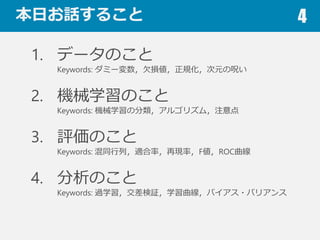 本⽇日お話すること 4
1. データのこと
Keywords: ダミー変数，⽋欠損値，正規化，次元の呪い
2. 機械学習のこと
Keywords: 機械学習の分類，アルゴリズム，注意点
3. 評価のこと
Keywords: 混同⾏行行列列，適合率率率，再現率率率，F値，ROC曲線
4. 分析のこと
Keywords: 過学習，交差検証，学習曲線，バイアス・バリアンス
教師あり学習(後述)寄りの内容が多いです
 