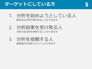 ターゲットにしている⽅方 5
1. 分析を始めようとしている⼈人
基本的な分析⼿手順を知ることができます
2. 分析結果を受け取る⼈人
分析の妥当性を判断することができます
3. 分析を依頼する⼈人
基礎検討を⾃自前で⾏行行うことができます
 