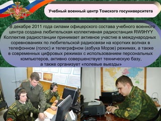 Учебный военный центр Томского госуниверситетаУчебный военный центр Томского госуниверситета
В декабре 2011 года силами офицерского состава учебного военного
центра создана любительская коллективная радиостанция RW9HYY
Коллектив радиостанции принимает активное участие в международных
соревнованиях по любительской радиосвязи на коротких волнах в
телефонном (голос) и телеграфном (азбука Морзе) режимах, а также
в современных цифровых режимах с использованием персональных
компьютеров, активно совершенствует техническую базу,
а также организует «полевые выезды»
 