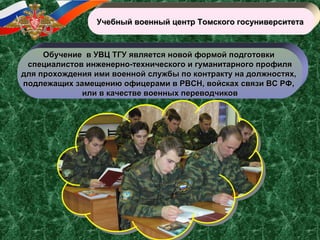 Учебный военный центр Томского госуниверситетаУчебный военный центр Томского госуниверситета
Обучение в УВЦ ТГУ является новой формой подготовкиОбучение в УВЦ ТГУ является новой формой подготовки
специалистов инженерно-технического и гуманитарного профиляспециалистов инженерно-технического и гуманитарного профиля
для прохождения ими военной службы по контракту на должностях,для прохождения ими военной службы по контракту на должностях,
подлежащих замещению офицерами в РВСН, войсках связи ВС РФ,подлежащих замещению офицерами в РВСН, войсках связи ВС РФ,
или в качестве военных переводчиковили в качестве военных переводчиков
 