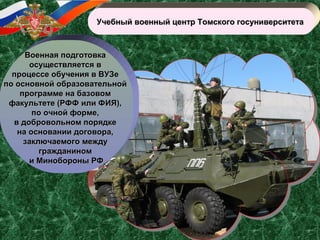 Учебный военный центр Томского госуниверситетаУчебный военный центр Томского госуниверситета
Военная подготовкаВоенная подготовка
осуществляется восуществляется в
процессе обучения в ВУЗепроцессе обучения в ВУЗе
по основной образовательнойпо основной образовательной
программе на базовомпрограмме на базовом
факультете (РФФ или ФИЯ),факультете (РФФ или ФИЯ),
по очной форме,по очной форме,
в добровольном порядкев добровольном порядке
на основании договора,на основании договора,
заключаемого междузаключаемого между
гражданиномгражданином
и Минобороны РФи Минобороны РФ
 
