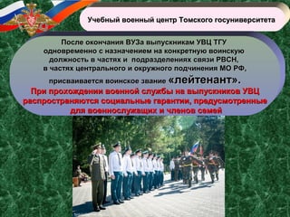 Учебный военный центр Томского госуниверситетаУчебный военный центр Томского госуниверситета
После окончания ВУЗа выпускникам УВЦ ТГУПосле окончания ВУЗа выпускникам УВЦ ТГУ
одновременно с назначением на конкретную воинскуюодновременно с назначением на конкретную воинскую
должность в частях и подразделениях связи РВСН,должность в частях и подразделениях связи РВСН,
в частях центрального и окружного подчинения МО РФ,в частях центрального и окружного подчинения МО РФ,
присваивается воинское званиеприсваивается воинское звание «лейтенант».«лейтенант».
При прохождении военной службы на выпускников УВЦПри прохождении военной службы на выпускников УВЦ
распространяются социальные гарантии, предусмотренныераспространяются социальные гарантии, предусмотренные
для военнослужащих и членов семейдля военнослужащих и членов семей
 