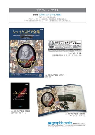 有限会社 グラフィックメイト
【Web サイト】http://www.gmate.jp/　　【ブログ】http://blog.goo.ne.jp/g-design_gmate
【Facebook ページ】https://www.facebook.com/home.php
デザイン・レイアウト
販促物　「DVD シェイクスピア全集」　
DVD セットの販促物各種。
ポスター、チラシ、カタログ、作品解説書、新聞広告など、
すべての販促物のデザインと、イメージ管理を担当させてただきました。
シェイクスピア全集　ポスター
B2 サイズ
シェイクスピア全集
新聞掲載用広告　2 段 1/2　W190x H66
シェイクスピア全集　解説書
A5 サイズ　40 ページ
シェイクスピア全集　カタログ
A4 サイズ　16 ページ
 
