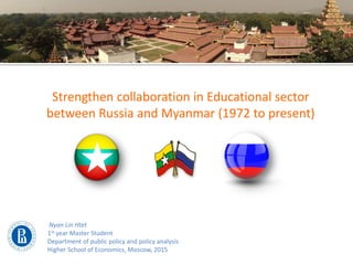 Strengthen collaboration in Educational sector
between Russia and Myanmar (1972 to present)
Nyan Lin Htet
1st year Master Student
Department of public policy and policy analysis
Higher School of Economics, Moscow, 2015
 