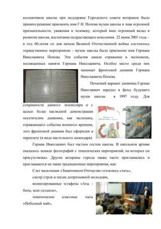 коллективом школы при поддержке Городского совета ветеранов было
принято решение присвоить имя Г.Н. Попова музею школы в знак огромной
признательности, уважения к человеку, который внес огромный вклад в
развитие школы, воспитание подрастающего поколения. 22 июня 2001 года –
в год 60-летия со дня начала Великой Отечественной войны состоялось
торжественное мероприятие - музею школы было присвоено имя Германа
Николаевича Попова. Эти события нашли отражение в экспонатах,
посвященных памяти Германа Николаевича. Особое место среди них
занимает фронтовой дневник Германа
Николаевича Попова.
Печатный вариант дневника Герман
Николаевич передал в фонд будущего
музея школы в 1997 году. Для
сохранности данного экземпляра и с
целью более наглядной демонстрации
посетителям дневника, как экспоната,
отражающего события военного времени,
этот фронтовой дневник был оформлен в
переплете (в виде настольного календаря).
Герман Николаевич был частым гостем школы. В школьном архиве
оказалось немало фотографий с тематических мероприятий, на которых он
присутствовал. Другие ветераны города также часто приглашались и
приглашаются на такие традиционные мероприятия, как:
Слет мальчишек «Защитником Отечества готовлюсь стать»,
смотр строя и песни допризывной молодежи,
военизированные эстафеты «Аты –
баты, шли солдаты»,
тематические классные часы
«Победный май»,
 