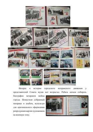 Интерес к истории городского ветеранского движения у
представителей Совета музея все возрастал. Ребята начали собирать
биографии ветеранов войны
города. Поместили собранный
материал в альбом, используя
для оригинального оформления
репродукциикартин художников
на военную тему.
 