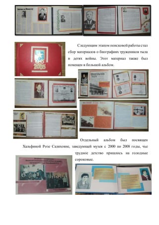 Следующим этапом поисковой работы стал
сбор материалов о биографиях тружеников тыла
и детях войны. Этот материал также был
помещен в большой альбом.
Отдельный альбом был посвящен
Хальфиной Розе Салиховне, заведующей музея с 2000 по 2008 годы, чье
трудное детство пришлось на голодные
сороковые.
 
