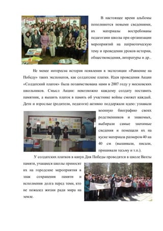 В настоящее время альбомы
пополняются новыми сведениями,
их материалы востребованы
педагогами школы при организации
мероприятий на патриотическую
тему и проведении уроков истории,
обществоведения, литературы и др..
Не менее интересна история появления в экспозиции «Равнение на
Победу» таких экспонатов, как солдатские платки. Идея проведения Акции
«Солдатский платок» была позаимствована нами в 2007 году у московских
школьников. Смысл Акции: невозможно каждому солдату поставить
памятник, а вышить платок в память об участнике войны сможет каждый.
Дети и взрослые (родители, педагоги) активно поддержали идею: узнавали
военную биографию своих
родственников и знакомых,
выбирали самые значимые
сведения и помещали их на
куске материала размером 40 на
40 см (вышивали, писали,
пришивали тесьму и т.п.).
У солдатских платков в канун Дня Победы проводятся в школе Вахты
памяти, учащиеся школы приносят
их на городские мероприятия в
знак сохранения памяти и
исполнения долга перед теми, кто
не пожалел жизни ради мира на
земле.
 