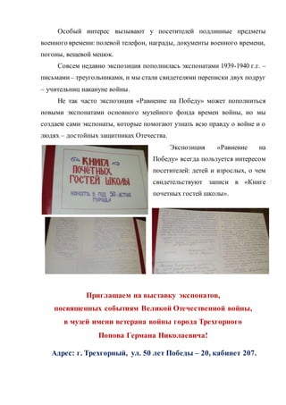 Особый интерес вызывают у посетителей подлинные предметы
военного времени: полевой телефон, награды, документы военного времени,
погоны, вещевой мешок.
Совсем недавно экспозиция пополнилась экспонатами 1939-1940 г.г. –
письмами – треугольниками, и мы стали свидетелями переписки двух подруг
– учительниц накануне войны.
Не так часто экспозиция «Равнение на Победу» может пополниться
новыми экспонатами основного музейного фонда времен войны, но мы
создаем сами экспонаты, которые помогают узнать всю правду о войне и о
людях – достойных защитниках Отечества.
Экспозиция «Равнение на
Победу» всегда пользуется интересом
посетителей: детей и взрослых, о чем
свидетельствуют записи в «Книге
почетных гостей школы».
Приглашаем на выставку экспонатов,
посвященных событиям Великой Отечественной войны,
в музей имени ветерана войны города Трехгорного
Попова Германа Николаевича!
Адрес: г. Трехгорный, ул. 50 лет Победы – 20, кабинет 207.
 