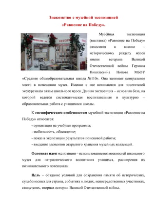 Знакомство с музейной экспозицией
«Равнение на Победу».
Музейная экспозиция
(выставка) «Равнение на Победу»
относится к военно –
историческому разделу музея
имени ветерана Великой
Отечественной войны Германа
Николаевича Попова МБОУ
«Средняя общеобразовательная школа №110». Она занимает центральное
место в помещении музея. Именно с нее начинаются для посетителей
экскурсиипо залам школьного музея. Данная экспозиция – основная база, на
которой ведется систематическая воспитательная и культурно –
образовательная работа с учащимися школы.
К специфическим особенностям музейной экспозиции «Равнение на
Победу» относятся:
- ориентация на учебные программы;
- мобильность, обновление;
- показ в экспозиции результатов поисковой работы;
- введение элементов открытого хранения музейных коллекций.
Основнаяидея экспозиции – использованиевозможностей школьного
музея для патриотического воспитания учащихся, расширения их
познавательного потенциала.
Цель – создание условий для сохранения памяти об исторических,
судьбоносныхдля страны, событияхи людях, непосредственных участниках,
свидетелях, творцах истории Великой Отечественной войны.
 