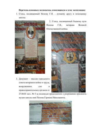 Перечень основныхэкспонатов, относящихся к теме экспозиции:
1. Стенд, посвященный Попову Г.Н. - лучшему другу и помощнику
школы.
2. Стенд, посвященный боевому пути
Попова Г.Н., ветерана Великой
Отечественной войны.
3. Документ – письмо городского
совета ветеранов войны и труда,
вооруженных сил и
правоохранительных органов от
27.04.01 исх. № 5 за подписью председателя о разрешении присвоить
музею школы имя Попова Германа Николаевича.
 