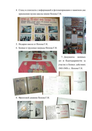 4. Стенд и стенгазета с информацией и фотоматериалами о памятном дне
присвоения музею школы имени Попова Г.Н.
5. Подарки школе от Попова Г.Н.
6. Боевые и трудовые награды Попова Г.Н.
7. Документы военных
лет и благодарности за
участие в боевых действиях
1943-1945г.г. Попова Г.Н.
8. Фронтовой дневник Попова Г.Н.
 