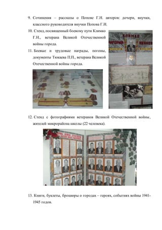 9. Сочинения – рассказы о Попове Г.Н. авторов: дочери, внучки,
классного руководителя внучки Попова Г.Н.
10. Стенд, посвященный боевому пути Климко
Г.Н., ветерана Великой Отечественной
войны города.
11. Боевые и трудовые награды, погоны,
документы Тюкаева П.П., ветерана Великой
Отечественной войны города.
12. Стенд с фотографиями ветеранов Великой Отечественной войны,
жителей микрорайона школы (22 человека).
13. Книги, буклеты, брошюры о городах – героях, событиях войны 1941-
1945 годов.
 