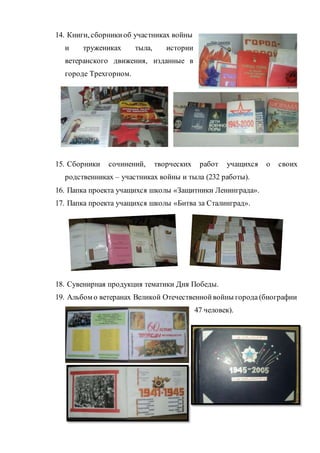 14. Книги, сборникиоб участниках войны
и тружениках тыла, истории
ветеранского движения, изданные в
городе Трехгорном.
15. Сборники сочинений, творческих работ учащихся о своих
родственниках – участниках войны и тыла (232 работы).
16. Папка проекта учащихся школы «Защитники Ленинграда».
17. Папка проекта учащихся школы «Битва за Сталинград».
18. Сувенирная продукция тематики Дня Победы.
19. Альбом о ветеранах Великой Отечественнойвойны города (биографии
47 человек).
 