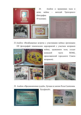20. Альбом о тружениках тыла и
детях войны – жителей Трехгорного
(биографии
19 человек).
21.Альбом «Незабываемые встречи с участниками войны» (размещено
195 фотографий тематических мероприятий с участием ветеранов
войны, тружеников тыла, солдат
воинской части №3442,
представителей городского Совета
ветеранов).
22. Альбом «Предназначение судьбы. Лучшее из жизни Розы Салиховны
Хальфиной».
 