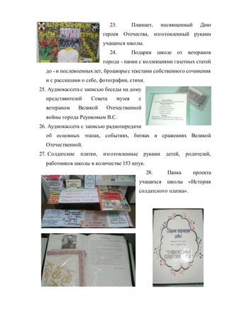 23. Планшет, посвященный Дню
героев Отечества, изготовленный руками
учащихся школы.
24. Подарки школе от ветеранов
города - папки с коллекциями газетных статей
до - и послевоенныхлет, брошюры с текстами собственного сочинения
и с рассказами о себе, фотографии, стихи.
25. Аудиокассета с записью беседы на дому
представителей Совета музея с
ветераном Великой Отечественной
войны города Реунковым В.С.
26. Аудиокассета с записью радиопередачи
об основных этапах, событиях, битвах и сражениях Великой
Отечественной.
27. Солдатские платки, изготовленные руками детей, родителей,
работников школы в количестве 153 штук.
28. Папка проекта
учащихся школы «История
солдатского платка».
 