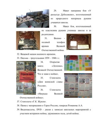 29. Макет панорамы боя «У
разъезда Дубосеково», изготовленный
из природного материала руками
учащихся школы.
30. Макет боя, изготовленный
из пластилина руками ученицы школы и ее
родителями.
31. Военно -
полевой телефон
времен Великой
Отечественной войны.
32. Вещевой мешок военного времени.
33. Письма – треугольники 1939 – 1940 г.г.
34. Открытая
книга «Летопись
Великой Отечественной.
Что я знаю о войне».
35. Стенгазета
«Дни воинской славы
России».
36. Стенгазета
«Награды Великой
Отечественной войны».
37. Стенгазета «Г.К. Жуков».
38. Папка с материалами о Герое России, генерале Романове А.А.
39. Видеокассеты, DVD - диски с записью школьных мероприятий с
участием ветеранов войны, тружеников тыла, детей войны.
 
