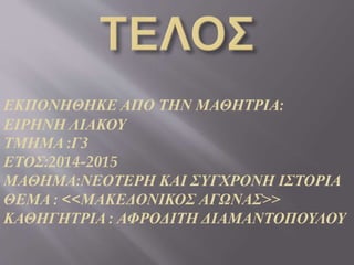 ΕΚΠΟΝΗΘΗΚΕ ΑΠΟ ΤΗΝ ΜΑΘΗΤΡΙΑ:
ΕΙΡΗΝΗ ΛΙΑΚΟΥ
ΤΜΗΜΑ :Γ3
ΕΤΟΣ:2014-2015
ΜΑΘΗΜΑ:ΝΕΟΤΕΡΗ ΚΑΙ ΣΥΓΧΡΟΝΗ ΙΣΤΟΡΙΑ
ΘΕΜΑ : <<ΜΑΚΕΔΟΝΙΚΟΣ ΑΓΩΝΑΣ>>
ΚΑΘΗΓΗΤΡΙΑ : ΑΦΡΟΔΙΤΗ ΔΙΑΜΑΝΤΟΠΟΥΛΟΥ
 