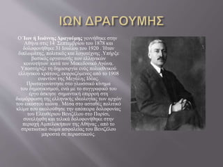 Ο Ίων ή Ιωάννης Δραγούμης γεννήθηκε στην
Αθήνα στις 14 Σεπτεμβρίου του 1878 και
δολοφονήθηκε 31 Ιουλίου του 1920 . Ήταν
διπλωμάτης, πολιτικός και λογοτέχνης .Υπήρξε
βασικός οργανωτής των ελληνικών
κοινοτήτων κατά τον Μακεδονικό Αγώνα.
Υποστήριξε τη δημιουργία ενός πολυεθνικού
ελληνικού κράτους, εκφραζόμενος από το 1908
εναντίον της Μεγάλης Ιδέας.
Πρωταγωνίστησε στο γλωσσικό κίνημα
του δημοτικισμού, ενώ με το συγγραφικό του
έργο άσκησε σημαντική επιρροή στη
διαμόρφωση της ελληνικής ιδεολογίας των αρχών
του εικοστού αιώνα . Μέσα στο ασταθές πολιτικό
κλίμα που ακολούθησε την απόπειρα δολοφονίας
του Ελευθέριου Βενιζέλου στο Παρίσι,
συνελήφθη και τελικά δολοφονήθηκε στην
περιοχή Αμπελοκήπων της Αθήνας , από το
στρατιωτικό σώμα ασφαλείας του Βενιζέλου
μπροστά σε περαστικούς.
 