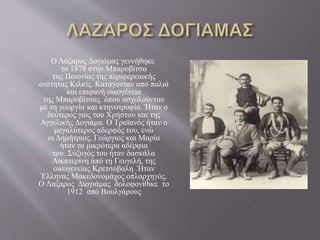Ο Λάζαρος Δογιάμας γεννήθηκε
το 1878 στην Μπαροβίτσα
της Παιονίας της περιφερειακής
ενότητας Κιλκίς. Κατάγονταν από παλιά
και επιφανή οικογένεια
της Μπαροβίτσας όπου ασχολούνταν
με τη γεωργία και κτηνοτροφία. Ήταν ο
δεύτερος γιος του Χρήστου και της
Αγγελικής Δογιάμα. Ο Τραϊανός ήταν ο
μεγαλύτερος αδερφός του, ενώ
οι Δημήτριος, Γεώργιος και Μαρία
ήταν τα μικρότερα αδέρφια
του. Σύζυγός του ήταν δασκάλα
Αικατερίνη από τη Γευγελή, της
οικογενείας Κρετσόβαλη .Ήταν
Έλληνας Μακεδονομάχος οπλαρχηγός.
Ο Λαζαρος Διογιάμας δολοφονίθικε το
1912 από Βουλγάρους
 