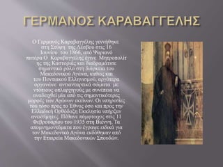 Ο Γερμανός Καραβαγγέλης γεννήθηκε
στη Στύψη της Λέσβου στις 16
Ιουνίου του 1866, από Ψαριανό
πατέρα Ο Καραβαγγέλης έγινε Μητροπολίτ
ης της Καστοριάς και διαδραμάτισε
σημαντικό ρόλο στη διάρκεια του
Μακεδονικού Αγώνα, καθώς και
του Ποντιακού Ελληνισμού, αργότερα
οργανώνε αντιανταρτικά σώματα με
ντόπιους οπλαρχηγούς με συνέπεια να
αναδειχθεί μία από τις σημαντικότερες
μορφές των Αγώνων εκείνων. Οι υπηρεσίες
του τόσο προς το Έθνος όσο και προς την
Ελλαδική Ορθόδοξη Εκκλησία υπήρξαν
ανεκτίμητες. Πέθανε πάμφτωχος στις 11
Φεβρουαρίου του 1935 στη Βιέννη. Τα
απομνημονεύματα που έγραψε ειδικά για
τον Μακεδονικό Αγώνα εκδόθηκαν από
την Εταιρεία Μακεδονικών Σπουδών.
 