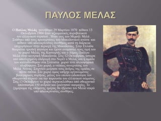 Ο Παύλος Μελάς γεννήθηκε 29 Μαρτίου 1870 πέθανε 13
Οκτωβρίου 1904 ήταν αξιωματικός πυροβολικού
του ελληνικού στρατού . Ήταν γιος του Μιχαήλ Μελά .
Στάθηκε από τους πρωτεργάτες του Μακεδονικού αγώνα και
πέθανε υπό αδιευκρίνιστες συνθήκες κατά τη διάρκεια
επιχειρήσεων στην περιοχή της Μακεδονίας. Στην Ελλάδα
θεωρείται ηρωϊκή φιγούρα και έχουν ονομαστεί προς τιμή του
το χωριό Μελάς της Καστοριάς και ο Δήμος Παύλου
Μελά στην κεντρική Μακεδονία. Στις 12 Οκτωβρίου, ύστερα
από αποτυχημένη επιδρομή στο Νερέτ ο Μελάς και η ομάδα
του κατευθύνθηκαν στα Στάτιστα χωριό τότε πλειοψηφικά
σλαβόφωνο. Στο χωριό, ο ντόπιος συνεργάτης του
Μελά Ντίνας Στεργίου μοίρασε τους άνδρες της ομάδας σε
πέντε σπίτια. Στο χωριό όμως υπήρχε οργανωμένος
βουλγαρικός πυρήνας, μέλος του οποίου ειδοποίησε τον
οθωμανικό στρατό για την παρουσία του ελληνικού σώματος.
Στις 13 Οκτωβρίου το χωριό περικυκλώθηκε από οθωμανικό
απόσπασμα 150 ανδρών και ξεκίνησαν αψιμαχίες. Το
ξημέρωμα της επόμενης ημέρας θα έβρισκε τον Μελά νεκρό
υπό αδιευκρίνιστες συνθήκες.
 