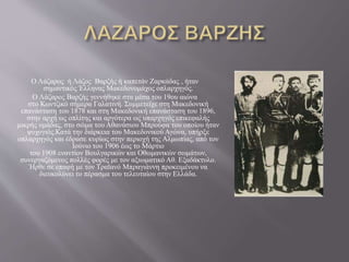 Ο Λάζαρος ή Λάζος Βαρζής ή καπετάν Ζαρκάδας , ήταν
σημαντικός Έλληνας Μακεδονομάχος οπλαρχηγός.
Ο Λάζαρος Βαρζής γεννήθηκε στα μέσα του 19ου αιώνα
στο Κωντζικό σήμερα Γαλατινή. Συμμετείχε στη Μακεδονική
επανάσταση του 1878 και στη Μακεδονική επανάσταση του 1896,
στην αρχή ως οπλίτης και αργότερα ως υπαρχηγός επικεφαλής
μικρής ομάδας, στο σώμα του Αθανάσιου Μπρούφα του οποίου ήταν
ψυχογιός.Κατά την διάρκεια του Μακεδονικού Αγώνα, υπήρξε
οπλαρχηγός και έδρασε κυρίως στην περιοχή της Αλμωπίας, από τον
Ιούνιο του 1906 έως το Μάρτιο
του 1908 εναντίον Βουλγαρικών και Οθωμανικών σωμάτων,
συνεργαζόμενος πολλές φορές με τον αξιωματικό Αθ. Εξαδάκτυλο.
Ήρθε σε επαφή με τον Τραϊανό Μπραγιάννη προκειμένου να
διευκολύνει το πέρασμα του τελευταίου στην Ελλάδα.
 