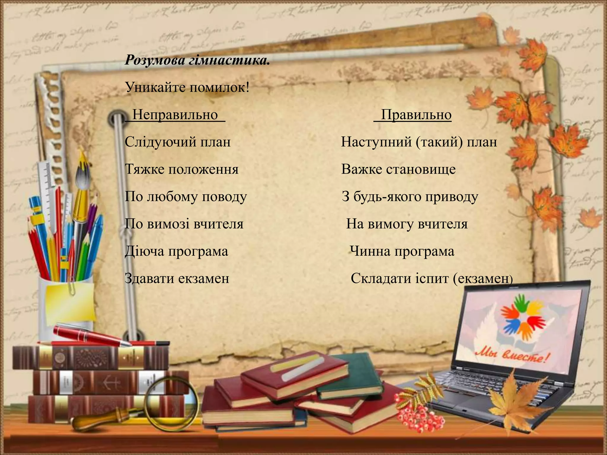 Розумова гімнастика.
Уникайте помилок!
Неправильно Правильно
Слідуючий план Наступний (такий) план
Тяжке положення Важке становище
По любому поводу З будь-якого приводу
По вимозі вчителя На вимогу вчителя
Діюча програма Чинна програма
Здавати екзамен Складати іспит (екзамен)
 