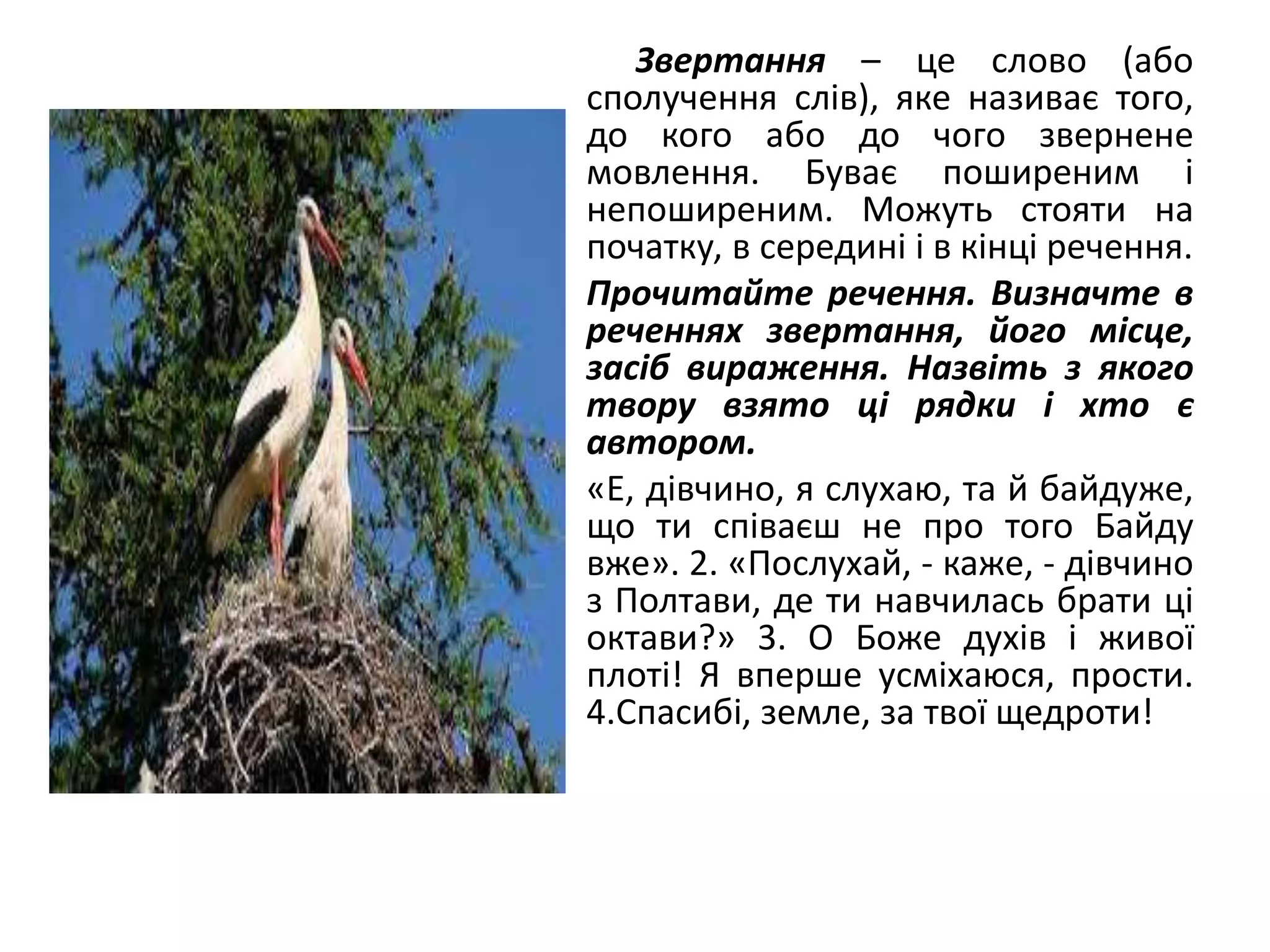 Звертання – це слово (або
сполучення слів), яке називає того,
до кого або до чого звернене
мовлення. Буває поширеним і
непоширеним. Можуть стояти на
початку, в середині і в кінці речення.
• Прочитайте речення. Визначте в
реченнях звертання, його місце,
засіб вираження. Назвіть з якого
твору взято ці рядки і хто є
автором.
• «Е, дівчино, я слухаю, та й байдуже,
що ти співаєш не про того Байду
вже». 2. «Послухай, - каже, - дівчино
з Полтави, де ти навчилась брати ці
октави?» 3. О Боже духів і живої
плоті! Я вперше усміхаюся, прости.
4.Спасибі, земле, за твої щедроти!
 
