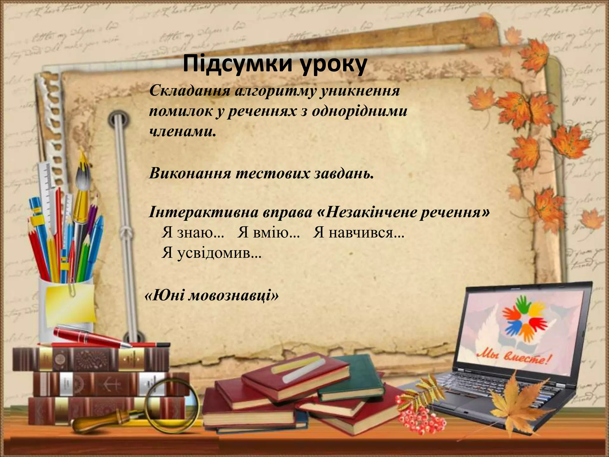 Підсумки уроку
Складання алгоритму уникнення
помилок у реченнях з однорідними
членами.
Виконання тестових завдань.
Інтерактивна вправа «Незакінчене речення»
Я знаю… Я вмію… Я навчився…
Я усвідомив…
«Юні мовознавці»
 