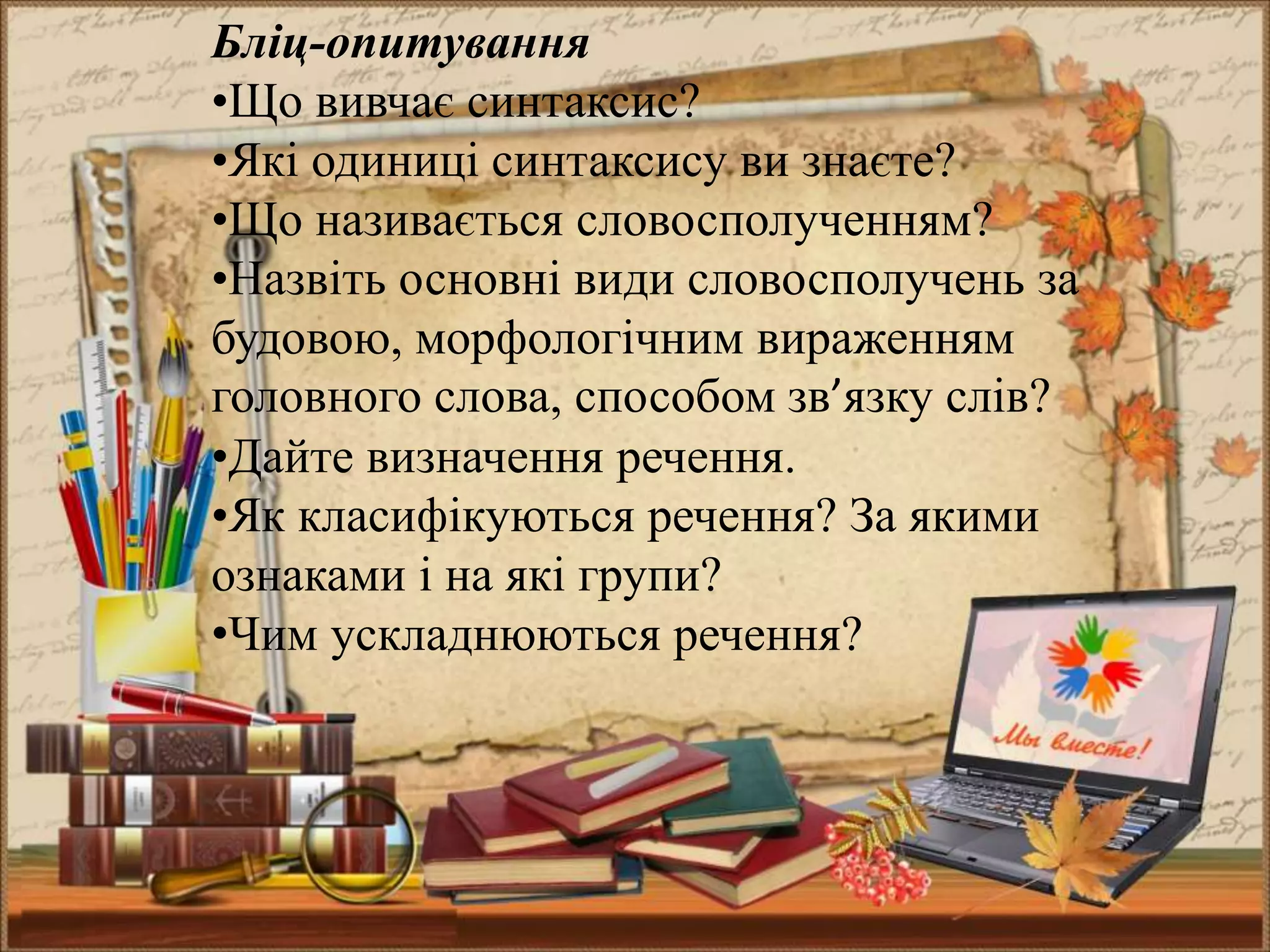 Бліц-опитування
•Що вивчає синтаксис?
•Які одиниці синтаксису ви знаєте?
•Що називається словосполученням?
•Назвіть основні види словосполучень за
будовою, морфологічним вираженням
головного слова, способом зв’язку слів?
•Дайте визначення речення.
•Як класифікуються речення? За якими
ознаками і на які групи?
•Чим ускладнюються речення?
 