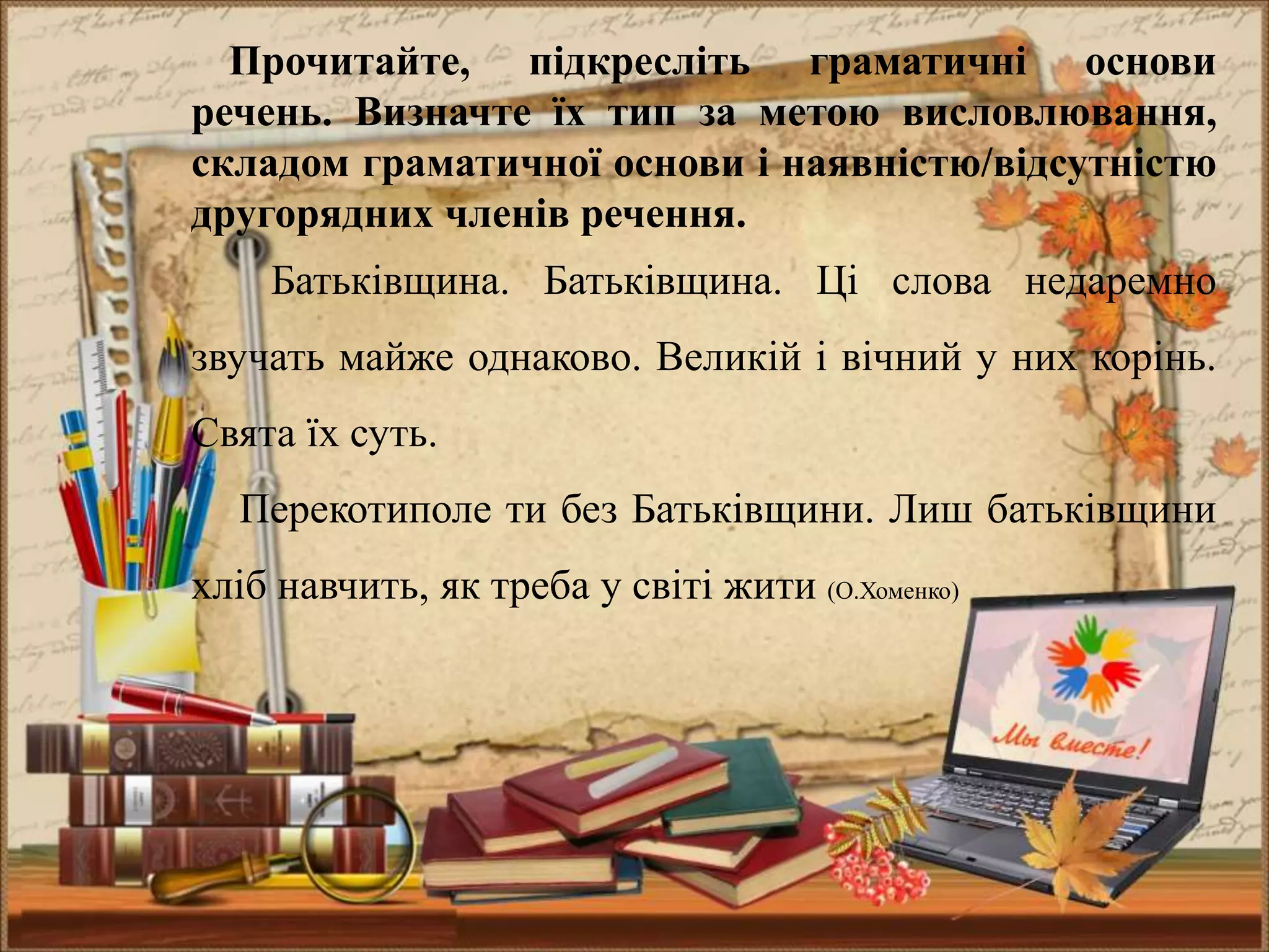 Прочитайте, підкресліть граматичні основи
речень. Визначте їх тип за метою висловлювання,
складом граматичної основи і наявністю/відсутністю
другорядних членів речення.
Батьківщина. Батьківщина. Ці слова недаремно
звучать майже однаково. Великій і вічний у них корінь.
Свята їх суть.
Перекотиполе ти без Батьківщини. Лиш батьківщини
хліб навчить, як треба у світі жити (О.Хоменко)
 