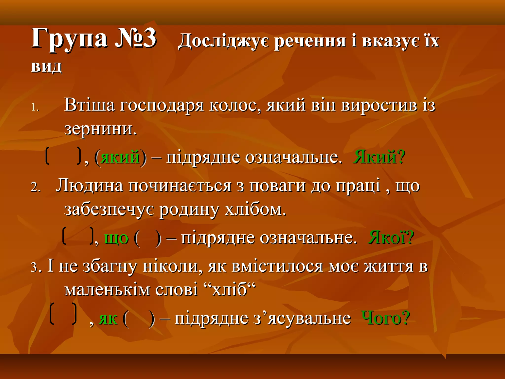 Група №3Група №3 Досліджує речення і вказує їхДосліджує речення і вказує їх
видвид
1.1. Втіша господаря колос, який він виростив ізВтіша господаря колос, який він виростив із
зернини.зернини.
,, ((якийякий)) – підрядне означальне.– підрядне означальне. ЯкийЯкий??
2.2. Людина починається з поваги до праці , щоЛюдина починається з поваги до праці , що
забезпечує родину хлібом.забезпечує родину хлібом.
,, щощо (( ) –) – підрядне означальне.підрядне означальне. ЯкоїЯкої??
33. І не збагну ніколи, як вмістилося моє життя в. І не збагну ніколи, як вмістилося моє життя в
маленькім словімаленькім слові ““хлібхліб““
,, якяк ( )( ) – підрядне з– підрядне з’’ясувальнеясувальне ЧогоЧого??
 