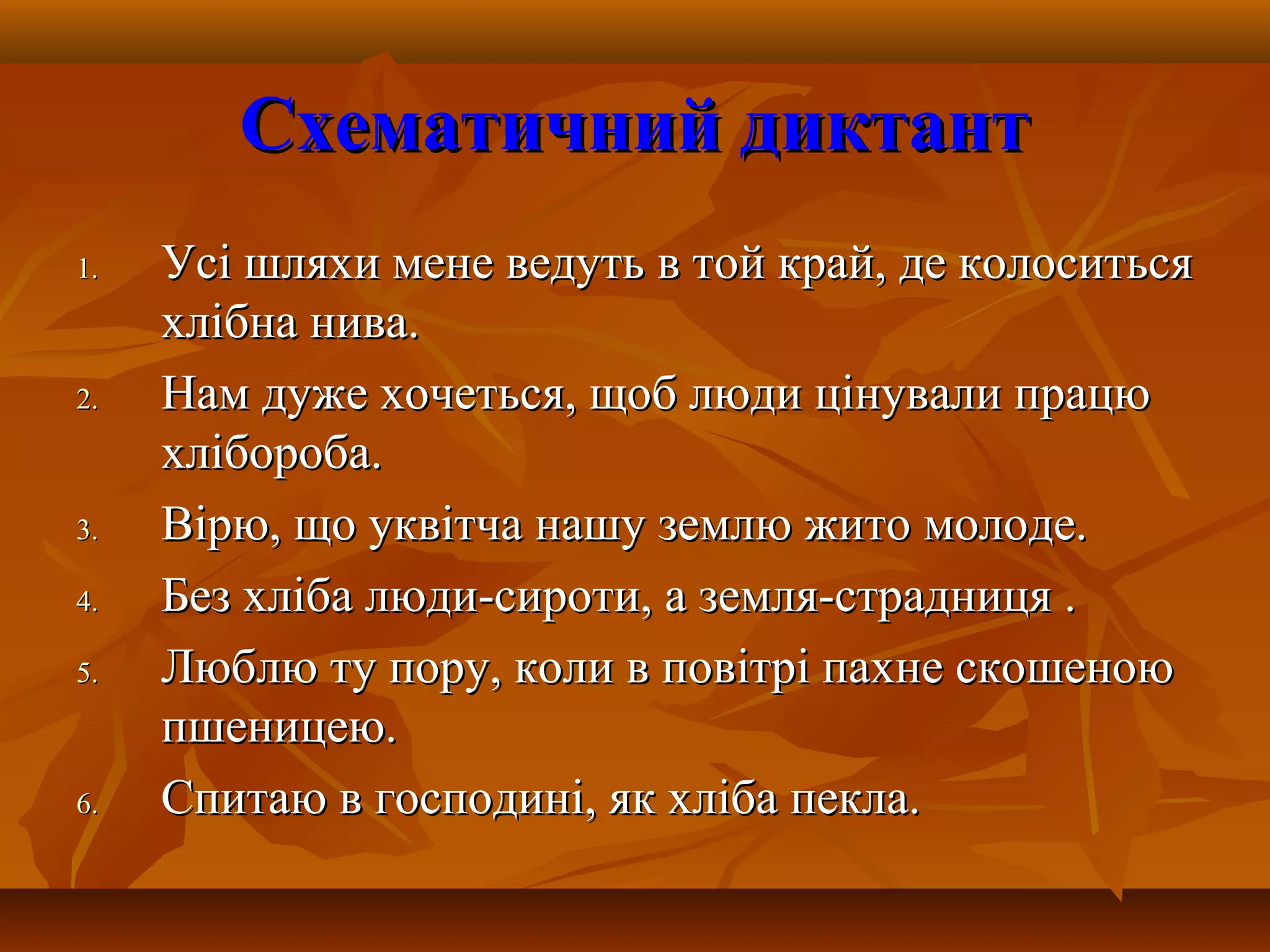Схематичний диктантСхематичний диктант
1.1. Усі шляхи мене ведуть в той край, де колоситьсяУсі шляхи мене ведуть в той край, де колоситься
хлібна нива.хлібна нива.
2.2. Нам дуже хочеться, щоб люди цінували працюНам дуже хочеться, щоб люди цінували працю
хлібороба.хлібороба.
3.3. Вірю, що уквітча нашу землю жито молоде.Вірю, що уквітча нашу землю жито молоде.
4.4. Без хліба люди-сироти, а земля-страдниця .Без хліба люди-сироти, а земля-страдниця .
5.5. Люблю ту пору, коли в повітрі пахне скошеноюЛюблю ту пору, коли в повітрі пахне скошеною
пшеницею.пшеницею.
6.6. Спитаю в господині, як хліба пекла.Спитаю в господині, як хліба пекла.
 