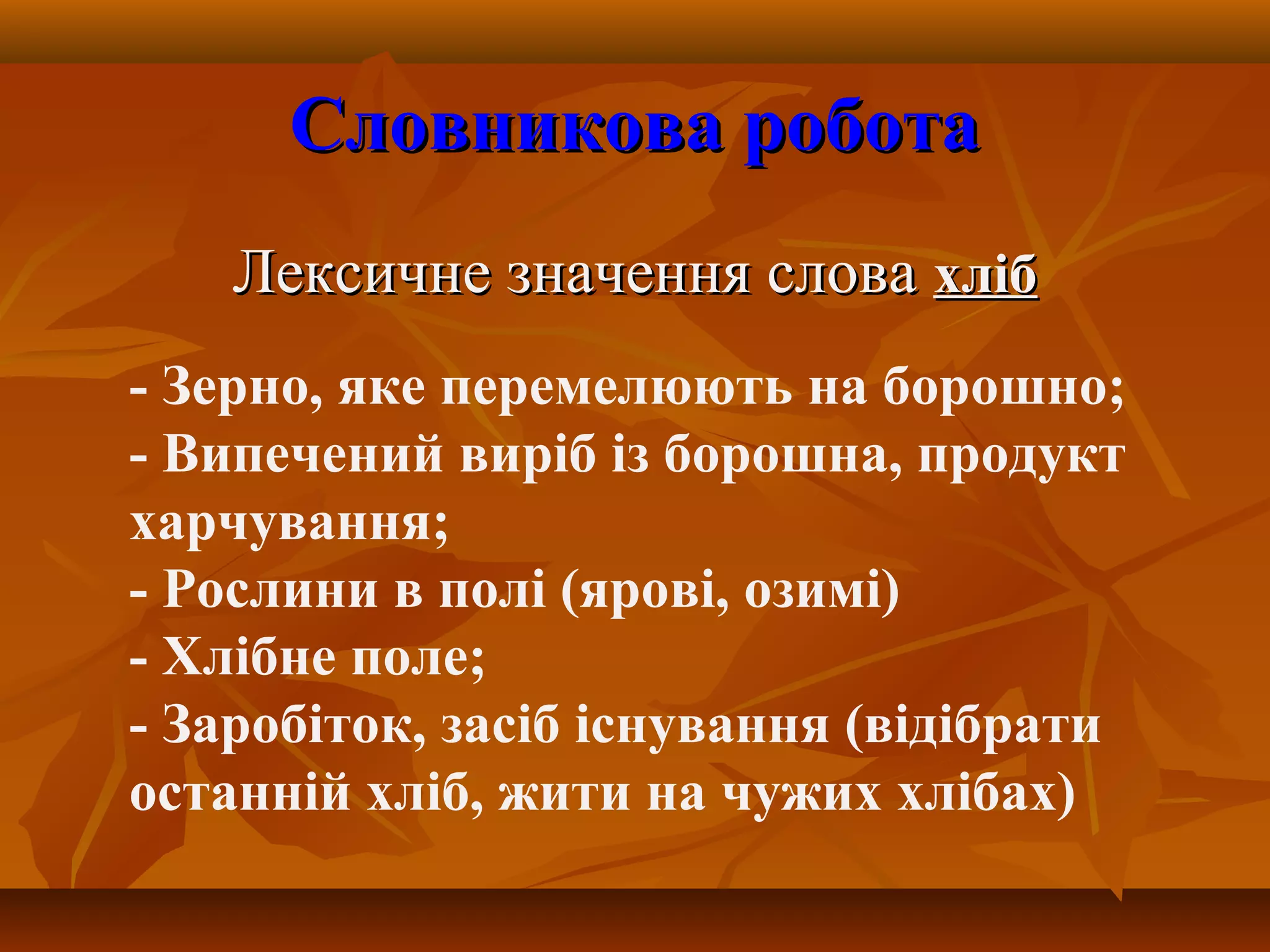 Словникова роботаСловникова робота
Лексичне значення словаЛексичне значення слова хлібхліб
- Зерно, яке перемелюють на борошно;
- Випечений виріб із борошна, продукт
харчування;
- Рослини в полі (ярові, озимі)
- Хлібне поле;
- Заробіток, засіб існування (відібрати
останній хліб, жити на чужих хлібах)
 
