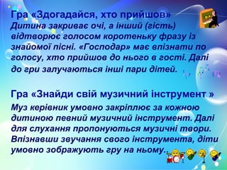 Гра «Здогадайся, хто прийшов»
Дитина закриває очі, а інший (гість)
відтворює голосом коротеньку фразу із
знайомої пісні. «Господар» має впізнати по
голосу, хто прийшов до нього в гості. Далі
до гри залучаються інші пари дітей.
Гра «Знайди свій музичний інструмент »
Муз керівник умовно закріплює за кожною
дитиною певний музичний інструмент. Далі
для слухання пропонуються музичні твори.
Впізнавши звучання свого інструмента, діти
умовно зображують гру на ньому..
 