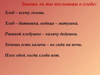 Знаешь ли ты пословицы о хлебе:
Хлеб – всему голова.
Хлеб – батюшка, водица – матушка.
Ржаной хлебушко – калачу дедушка.
Хочешь есть калачи – не сиди на печи.
Плох обед, когда хлеба нет.
 