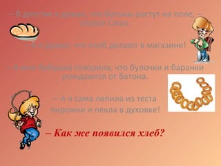 – В детстве я думал, что батоны растут на поле, –
сказал Саша.
– А я думал, что хлеб делают в магазине!
– А мне бабушка говорила, что булочки и баранки
рождаются от батона.
– А я сама лепила из теста
пирожки и пекла в духовке!
– Как же появился хлеб?
 