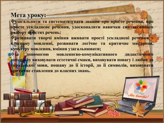 Мета уроку:
узагальнити та систематизувати знання про просте речення, про
просте ускладнене речення, удосконалити навички синтаксичного
розбору простих речень;
розвивати творчі вміння вживати прості ускладнені речення у
власному мовленні, розвивати логічне та критичне мислення,
культуру мовлення, вміння узагальнювати;
за допомогою мовленнєво-комунікативного дидактичного
матеріалу виховувати естетичні смаки, виховувати повагу і любов до
української мови, пошану до її історії, до її символів, виховувати
критичне ставлення до власних знань.
 