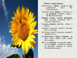 Робота з підручником
Розквітають і квіти, і доля на моїй
українській землі (М.
Сингаївський)
Тужлива пісня зринає з сопілки, та
не розважа сумного серця…
(М.Коцюбинський)
Рожеві, зелені, голубі, оранжеві,
білі кольори заливали світ і
п’янили свідомість.
Густий вечірній промінь падав із
вікна.
Сержант надіслав (кому?) батькам
(що?) листівку.
До Києва (куди?) звідусіль (звідки?)
прибули гості.
Ні спека дня, ні бурі, ні морози – не
вб’є ніщо любов мою живу!
(В.Сосюра)
Усе: і це повітря, і покручені лози, і
зів’яла трава – мимохіть нагадує
їй щасливі хвилини її життя.
(М.Коцюбинський)
 