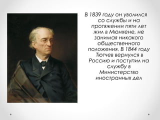 В 1839 году он уволился
со службы и на
протяжении пяти лет
жил в Мюнхене, не
занимая никакого
общественного
положения. В 1844 году
Тютчев вернулся в
Россию и поступил на
службу в
Министерство
иностранных дел
 
