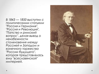 В 1843 — 1850 выступил с
политическими статьями
"Россия и Германия",
"Россия и Революция",
"Папство и римский
вопрос", делая вывод о
неизбежности
столкновения между
Россией и Западом и
конечного торжества
"России будущего",
которая представлялась
ему "всеславянской"
империей.
 