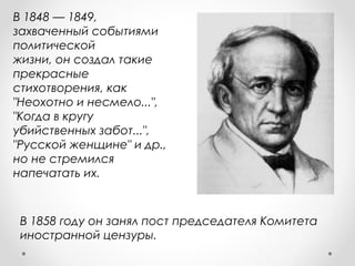 В 1858 году он занял пост председателя Комитета
иностранной цензуры.
В 1848 — 1849,
захваченный событиями
политической
жизни, он создал такие
прекрасные
стихотворения, как
"Неохотно и несмело...",
"Когда в кругу
убийственных забот...",
"Русской женщине" и др.,
но не стремился
напечатать их.
 