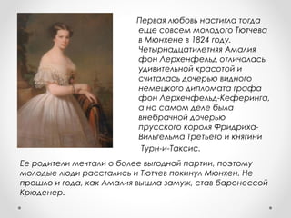 Ее родители мечтали о более выгодной партии, поэтому
молодые люди расстались и Тютчев покинул Мюнхен. Не
прошло и года, как Амалия вышла замуж, став баронессой
Крюденер.
Первая любовь настигла тогда
еще совсем молодого Тютчева
в Мюнхене в 1824 году.
Четырнадцатилетняя Амалия
фон Лерхенфельд отличалась
удивительной красотой и
считалась дочерью видного
немецкого дипломата графа
фон Лерхенфельд-Кеферинга,
а на самом деле была
внебрачной дочерью
прусского короля Фридриха-
Вильгельма Третьего и княгини
Турн-и-Таксис.
 