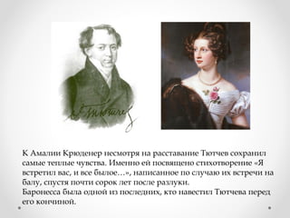 К Амалии Крюденер несмотря на расставание Тютчев сохранил
самые теплые чувства. Именно ей посвящено стихотворение «Я
встретил вас, и все былое…», написанное по случаю их встречи на
балу, спустя почти сорок лет после разлуки.
Баронесса была одной из последних, кто навестил Тютчева перед
его кончиной.
 