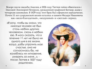 Вскоре после свадьбы Амалии, в 1826 году Тютчев тайно обвенчался с
Эмилией Элеонорой Петерсон, урожденной графиней Ботмер, вдове с
четырьмя сыновьями. В 1829 году этот брак был оформлен юридически.
Почти 11 лет супружеской жизни остались в памяти Федора Ивановича
как «мило-благодатный», «воздушный» и «светлый» период.
«Я хочу, чтобы вы знали, что
никогда человек не был
столь любим другим
человеком, сколь я любим
ею. Я могу сказать, что в
течение 11 лет не было ни
одного дня в ее жизни,
когда, дабы упрочить мое
счастье, она не
согласилась бы, не
колеблясь ни мгновения,
умереть за меня...», -
писал Тютчев в 1837 году
родителям.
 