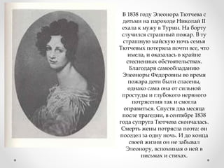 В 1838 году Элеонора Тютчева с
детьми на пароходе Николай II
ехала к мужу в Турин. На борту
случился страшный пожар. В ту
страшную майскую ночь семья
Тютчевых потеряла почти все, что
имела, и оказалась в крайне
стесненных обстоятельствах.
Благодаря самообладанию
Элеоноры Федоровны во время
пожара дети были спасены,
однако сама она от сильной
простуды и глубокого нервного
потрясения так и смогла
оправиться. Спустя два месяца
после трагедии, в сентябре 1838
года супруга Тютчева скончалась.
Смерть жены потрясла поэта: он
поседел за одну ночь. И до конца
своей жизни он не забывал
Элеонору, вспоминая о ней в
письмах и стихах.
 